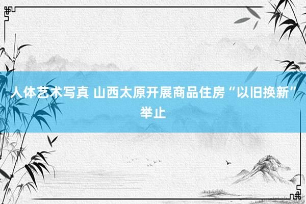 人体艺术写真 山西太原开展商品住房“以旧换新”举止