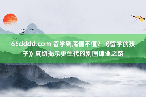 65dddd.com 留学到底值不值？《留学的孩子》真切揭示更生代的别国肆业之路