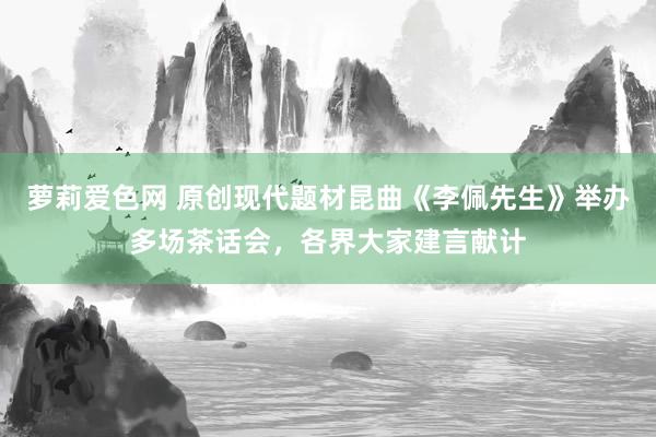 萝莉爱色网 原创现代题材昆曲《李佩先生》举办多场茶话会，各界大家建言献计