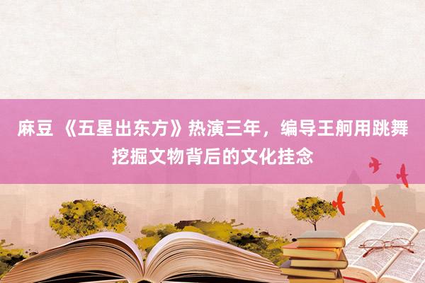 麻豆 《五星出东方》热演三年，编导王舸用跳舞挖掘文物背后的文化挂念