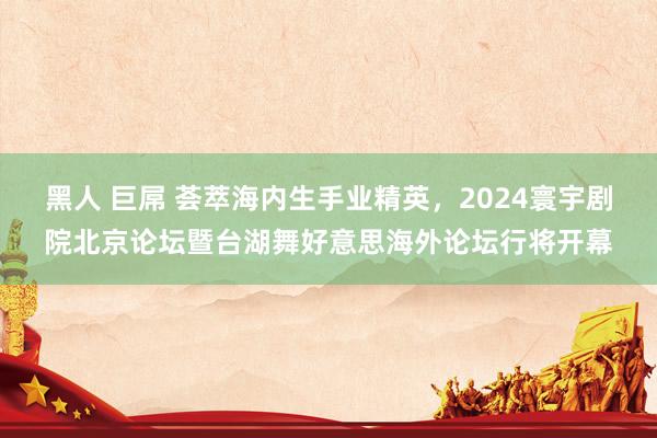 黑人 巨屌 荟萃海内生手业精英，2024寰宇剧院北京论坛暨台湖舞好意思海外论坛行将开幕