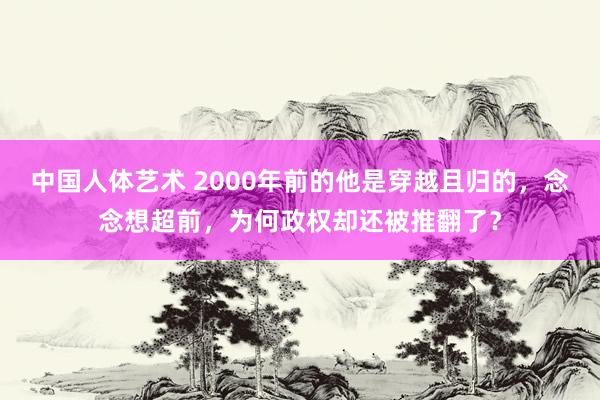 中国人体艺术 2000年前的他是穿越且归的，念念想超前，为何政权却还被推翻了？