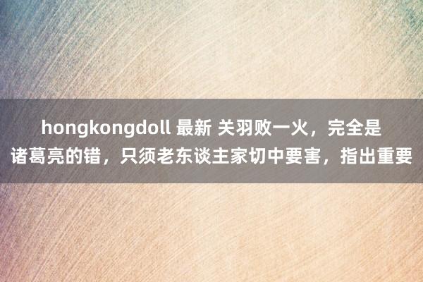 hongkongdoll 最新 关羽败一火，完全是诸葛亮的错，只须老东谈主家切中要害，指出重要