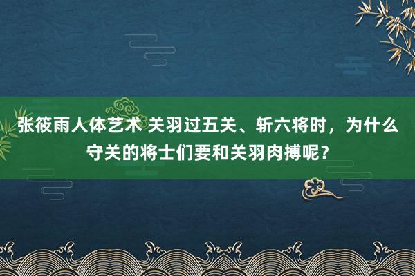 张筱雨人体艺术 关羽过五关、斩六将时，为什么守关的将士们要和关羽肉搏呢？