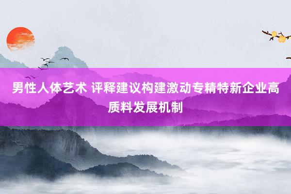 男性人体艺术 评释建议构建激动专精特新企业高质料发展机制