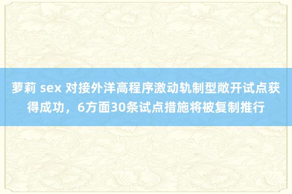 萝莉 sex 对接外洋高程序激动轨制型敞开试点获得成功，6方面30条试点措施将被复制推行