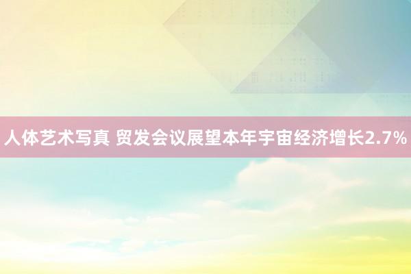 人体艺术写真 贸发会议展望本年宇宙经济增长2.7%