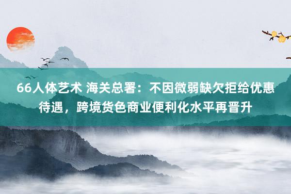 66人体艺术 海关总署：不因微弱缺欠拒给优惠待遇，跨境货色商业便利化水平再晋升