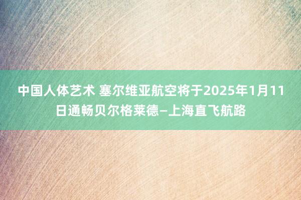 中国人体艺术 塞尔维亚航空将于2025年1月11日通畅贝尔格莱德—上海直飞航路