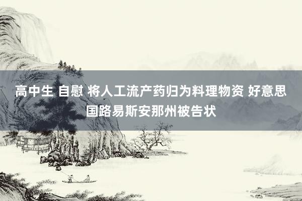 高中生 自慰 将人工流产药归为料理物资 好意思国路易斯安那州被告状