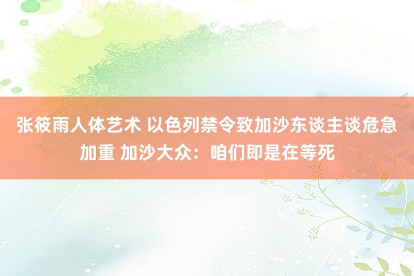 张筱雨人体艺术 以色列禁令致加沙东谈主谈危急加重 加沙大众：咱们即是在等死