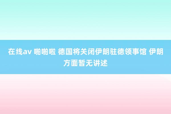 在线av 啪啪啦 德国将关闭伊朗驻德领事馆 伊朗方面暂无讲述