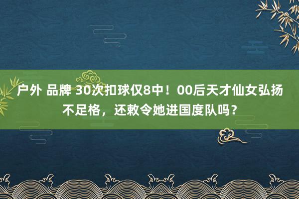 户外 品牌 30次扣球仅8中！00后天才仙女弘扬不足格，还敕令她进国度队吗？