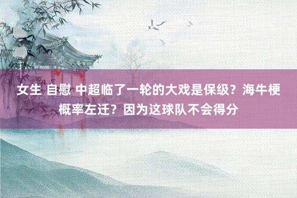 女生 自慰 中超临了一轮的大戏是保级？海牛梗概率左迁？因为这球队不会得分