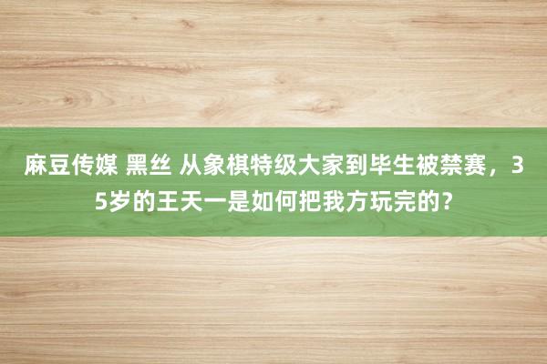 麻豆传媒 黑丝 从象棋特级大家到毕生被禁赛，35岁的王天一是如何把我方玩完的？