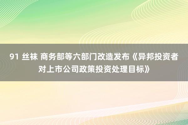 91 丝袜 商务部等六部门改造发布《异邦投资者对上市公司政策投资处理目标》