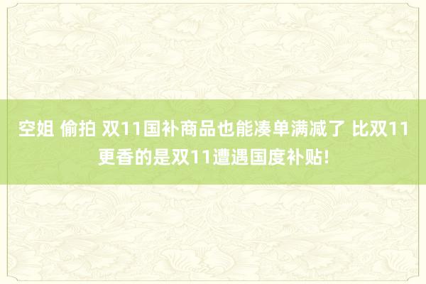 空姐 偷拍 双11国补商品也能凑单满减了 比双11更香的是双11遭遇国度补贴!