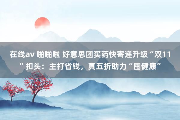 在线av 啪啪啦 好意思团买药快寄递升级“双11”扣头：主打省钱，真五折助力“囤健康”