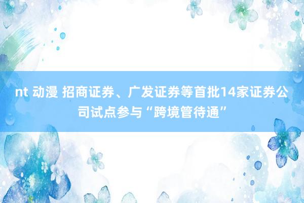 nt 动漫 招商证券、广发证券等首批14家证券公司试点参与“跨境管待通”