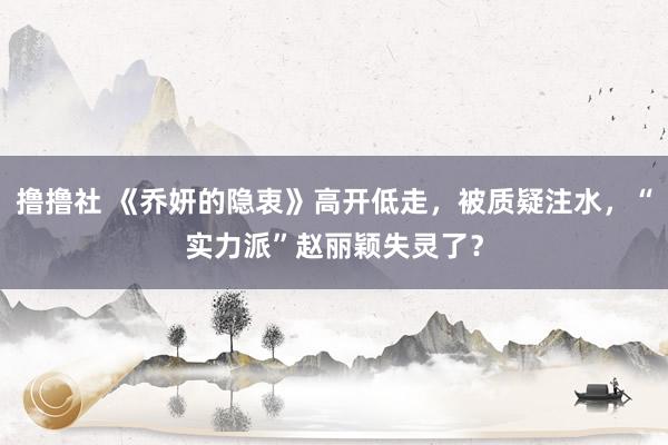 撸撸社 《乔妍的隐衷》高开低走，被质疑注水，“实力派”赵丽颖失灵了？