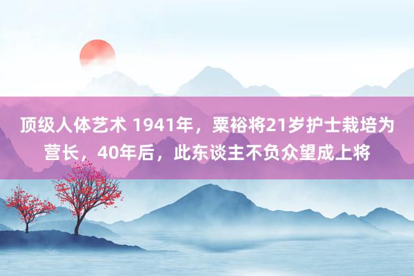 顶级人体艺术 1941年，粟裕将21岁护士栽培为营长，40年后，此东谈主不负众望成上将