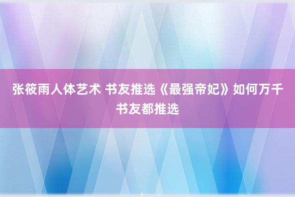 张筱雨人体艺术 书友推选《最强帝妃》如何万千书友都推选