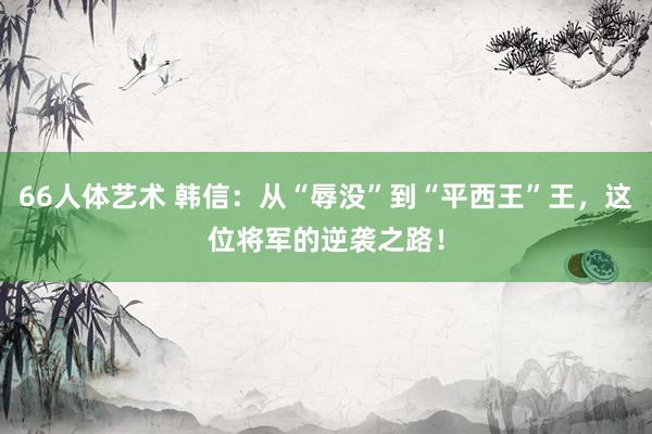 66人体艺术 韩信：从“辱没”到“平西王”王，这位将军的逆袭之路！