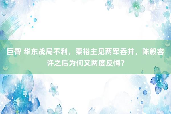 巨臀 华东战局不利，粟裕主见两军吞并，陈毅容许之后为何又两度反悔？