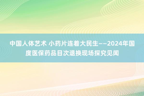 中国人体艺术 小药片连着大民生——2024年国度医保药品目次退换现场探究见闻