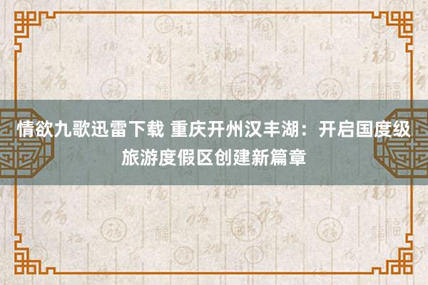 情欲九歌迅雷下载 重庆开州汉丰湖：开启国度级旅游度假区创建新篇章