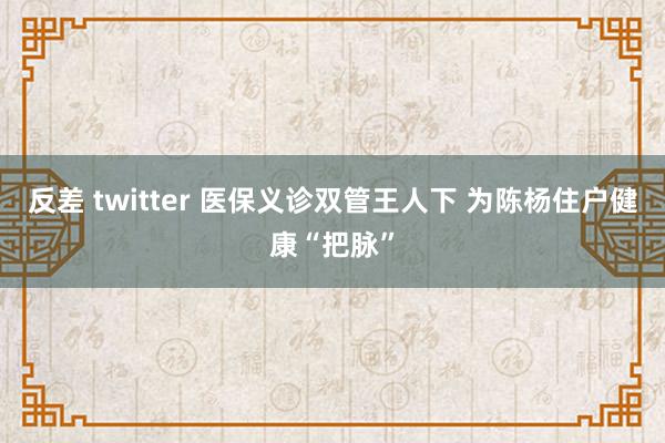 反差 twitter 医保义诊双管王人下 为陈杨住户健康“把脉”