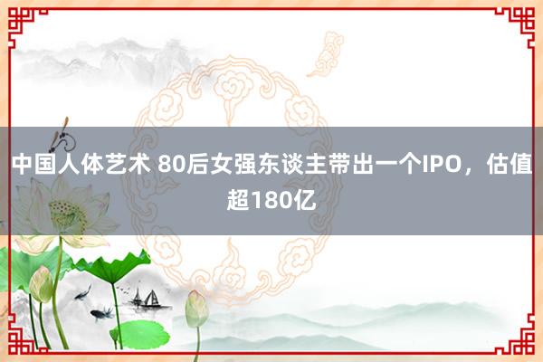 中国人体艺术 80后女强东谈主带出一个IPO，估值超180亿