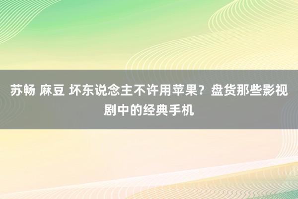 苏畅 麻豆 坏东说念主不许用苹果？盘货那些影视剧中的经典手机