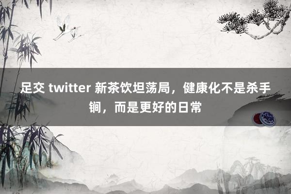 足交 twitter 新茶饮坦荡局，健康化不是杀手锏，而是更好的日常