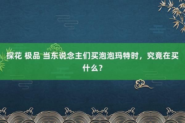 探花 极品 当东说念主们买泡泡玛特时，究竟在买什么？