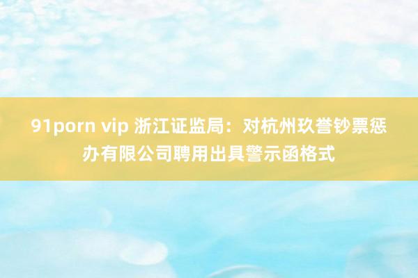 91porn vip 浙江证监局：对杭州玖誉钞票惩办有限公司聘用出具警示函格式