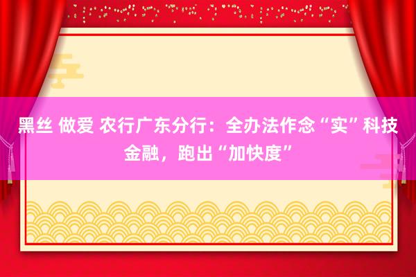 黑丝 做爱 农行广东分行：全办法作念“实”科技金融，跑出“加快度”