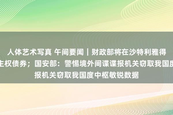 人体艺术写真 午间要闻｜财政部将在沙特利雅得刊行好意思元主权债券；国安部：警惕境外间谍谍报机关窃取我国度中枢敏锐数据