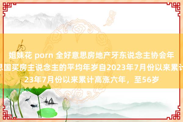 姐妹花 porn 全好意思房地产牙东说念主协会年度阛阓敷陈：好意思国买房主说念主的平均年岁自2023年7月份以来累计高涨六年，至56岁