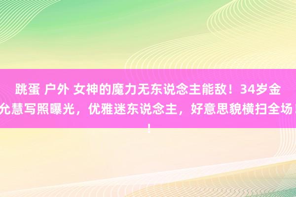 跳蛋 户外 女神的魔力无东说念主能敌！34岁金允慧写照曝光，优雅迷东说念主，好意思貌横扫全场！