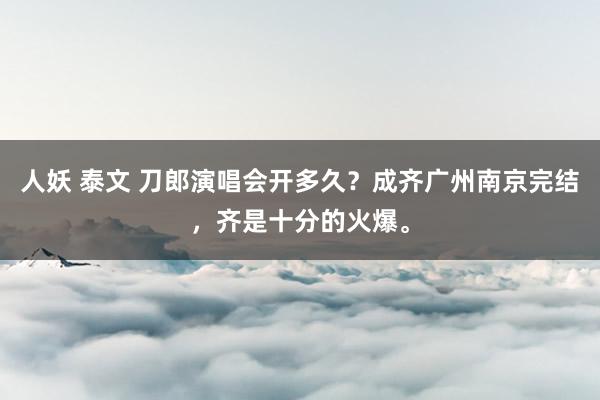 人妖 泰文 刀郎演唱会开多久？成齐广州南京完结，齐是十分的火爆。