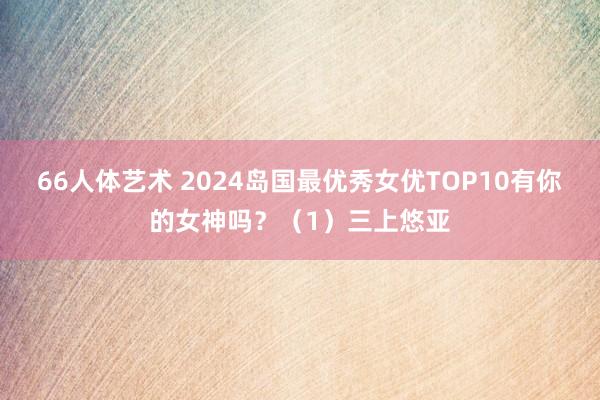 66人体艺术 2024岛国最优秀女优TOP10有你的女神吗？（1）三上悠亚