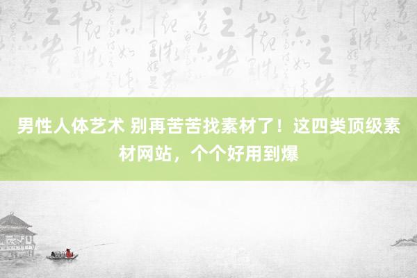 男性人体艺术 别再苦苦找素材了！这四类顶级素材网站，个个好用到爆