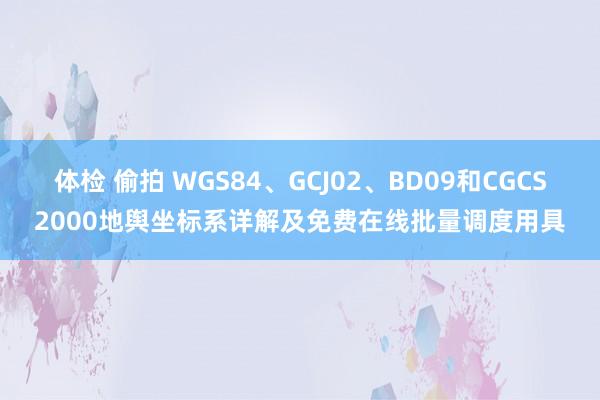 体检 偷拍 WGS84、GCJ02、BD09和CGCS2000地舆坐标系详解及免费在线批量调度用具