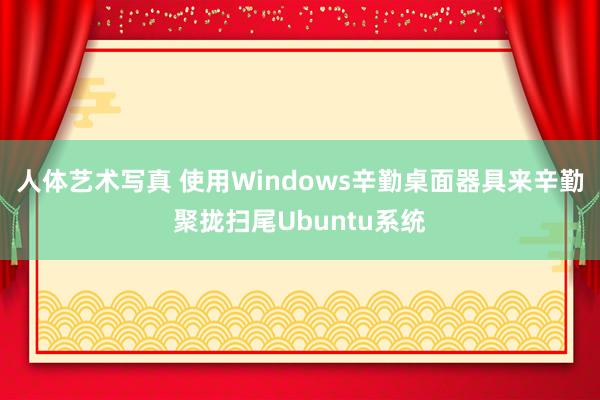 人体艺术写真 使用Windows辛勤桌面器具来辛勤聚拢扫尾Ubuntu系统