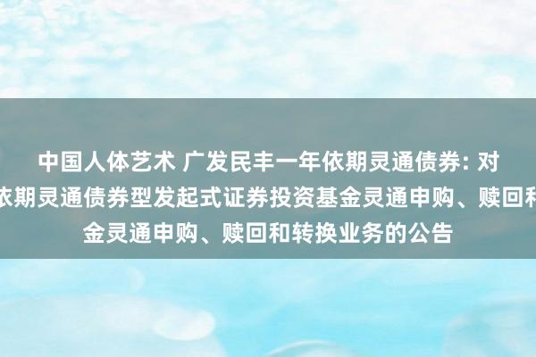 中国人体艺术 广发民丰一年依期灵通债券: 对于广发民丰一年依期灵通债券型发起式证券投资基金灵通申购、赎回和转换业务的公告