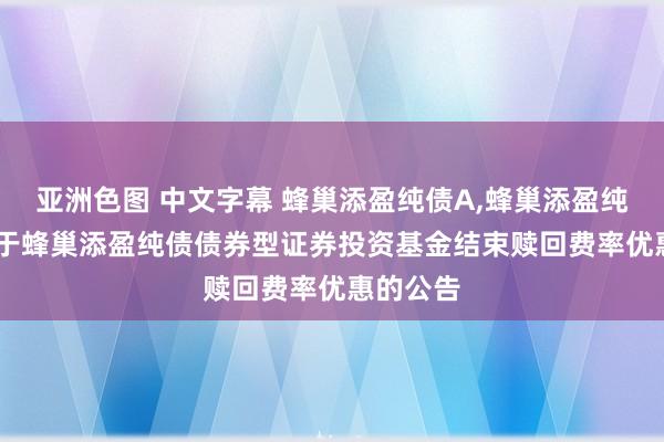 亚洲色图 中文字幕 蜂巢添盈纯债A，蜂巢添盈纯债C: 对于蜂巢添盈纯债债券型证券投资基金结束赎回费率优惠的公告