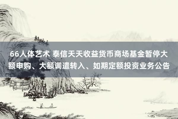 66人体艺术 泰信天天收益货币商场基金暂停大额申购、大额调遣转入、如期定额投资业务公告