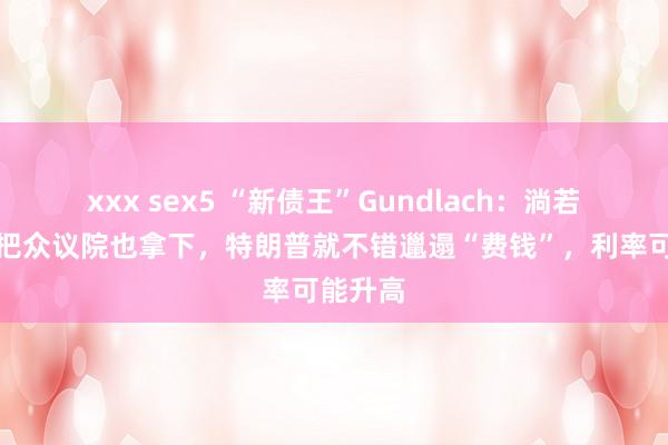 xxx sex5 “新债王”Gundlach：淌若共和党把众议院也拿下，特朗普就不错邋遢“费钱”，利率可能升高