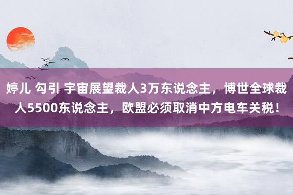 婷儿 勾引 宇宙展望裁人3万东说念主，博世全球裁人5500东说念主，欧盟必须取消中方电车关税！